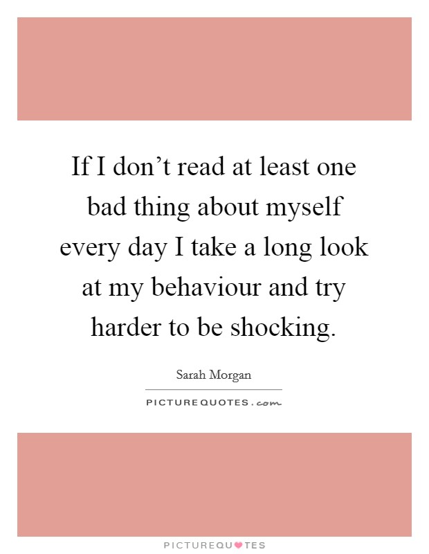 If I don't read at least one bad thing about myself every day I take a long look at my behaviour and try harder to be shocking. Picture Quote #1