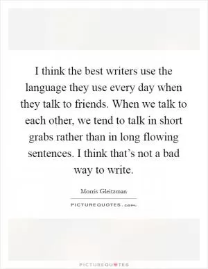 I think the best writers use the language they use every day when they talk to friends. When we talk to each other, we tend to talk in short grabs rather than in long flowing sentences. I think that’s not a bad way to write Picture Quote #1