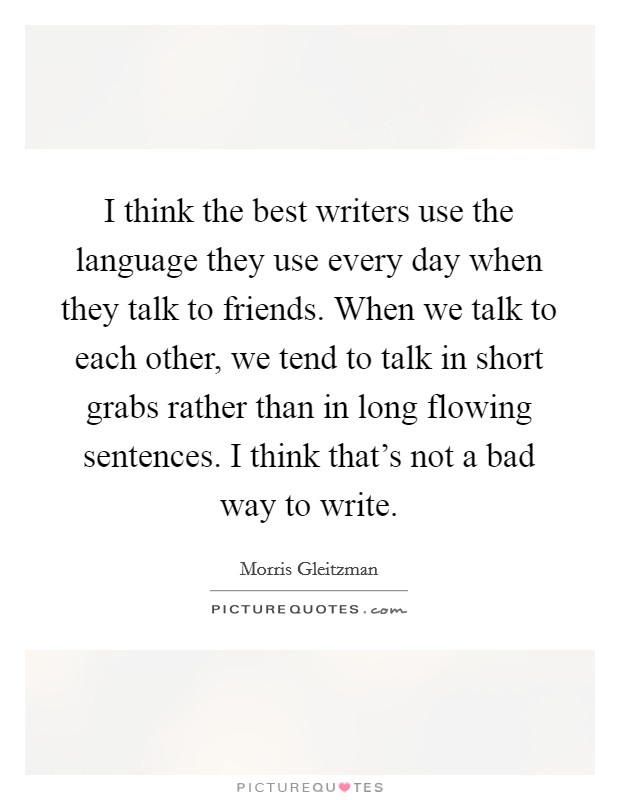 I think the best writers use the language they use every day when they talk to friends. When we talk to each other, we tend to talk in short grabs rather than in long flowing sentences. I think that's not a bad way to write. Picture Quote #1
