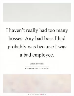 I haven’t really had too many bosses. Any bad boss I had probably was because I was a bad employee Picture Quote #1