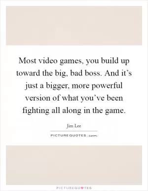 Most video games, you build up toward the big, bad boss. And it’s just a bigger, more powerful version of what you’ve been fighting all along in the game Picture Quote #1