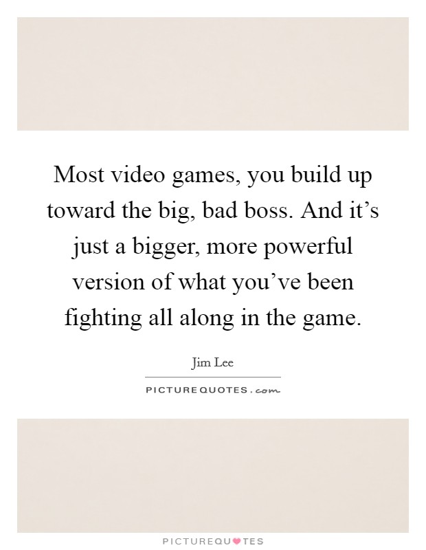 Most video games, you build up toward the big, bad boss. And it's just a bigger, more powerful version of what you've been fighting all along in the game. Picture Quote #1