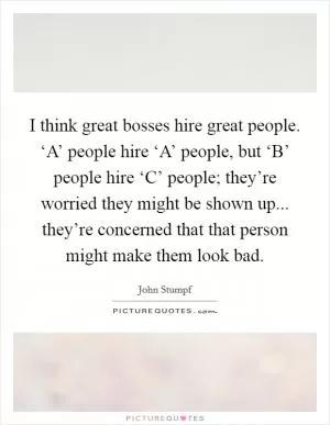 I think great bosses hire great people. ‘A’ people hire ‘A’ people, but ‘B’ people hire ‘C’ people; they’re worried they might be shown up... they’re concerned that that person might make them look bad Picture Quote #1