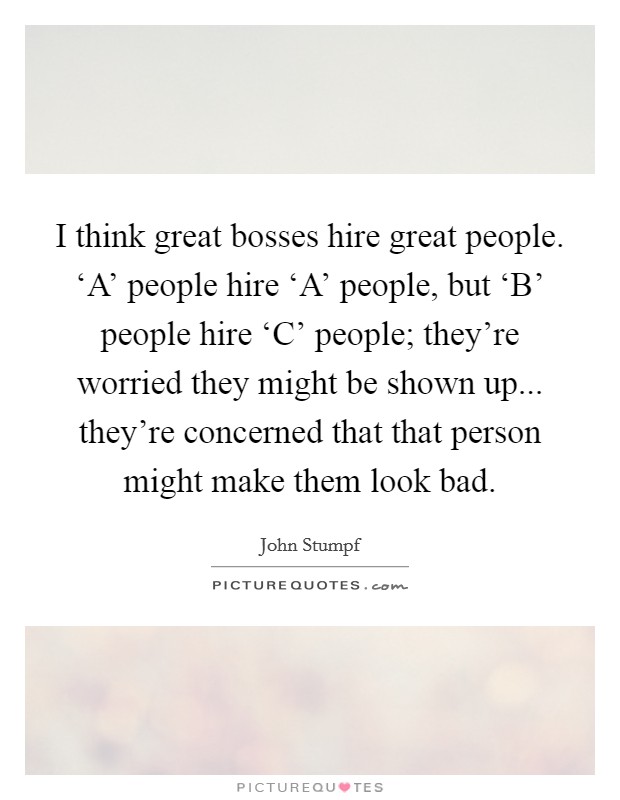 I think great bosses hire great people. ‘A' people hire ‘A' people, but ‘B' people hire ‘C' people; they're worried they might be shown up... they're concerned that that person might make them look bad. Picture Quote #1