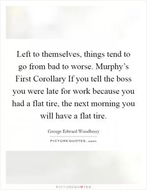 Left to themselves, things tend to go from bad to worse. Murphy’s First Corollary If you tell the boss you were late for work because you had a flat tire, the next morning you will have a flat tire Picture Quote #1