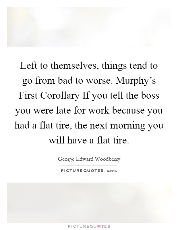 Left to themselves, things tend to go from bad to worse. Murphy's First Corollary If you tell the boss you were late for work because you had a flat tire, the next morning you will have a flat tire. Picture Quote #1