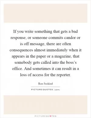 If you write something that gets a bad response, or someone commits candor or is off message, there are often consequences almost immediately when it appears in the paper or a magazine, that somebody gets called into the boss’s office. And sometimes it can result in a loss of access for the reporter Picture Quote #1