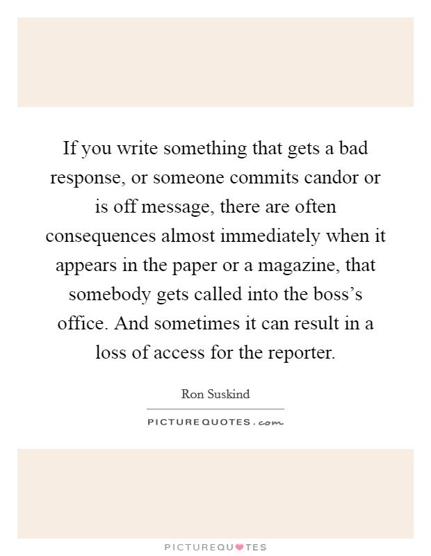 If you write something that gets a bad response, or someone commits candor or is off message, there are often consequences almost immediately when it appears in the paper or a magazine, that somebody gets called into the boss's office. And sometimes it can result in a loss of access for the reporter. Picture Quote #1