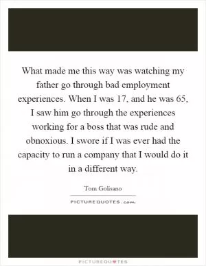 What made me this way was watching my father go through bad employment experiences. When I was 17, and he was 65, I saw him go through the experiences working for a boss that was rude and obnoxious. I swore if I was ever had the capacity to run a company that I would do it in a different way Picture Quote #1