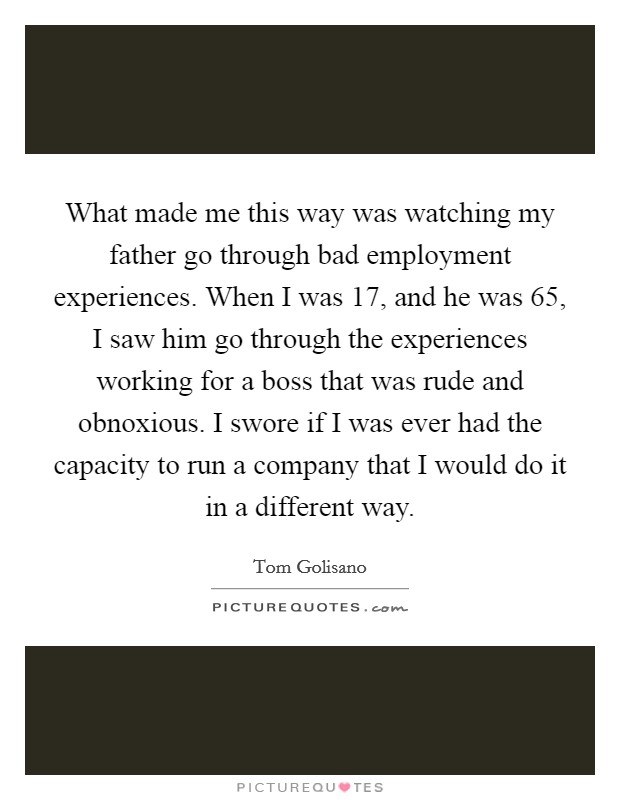 What made me this way was watching my father go through bad employment experiences. When I was 17, and he was 65, I saw him go through the experiences working for a boss that was rude and obnoxious. I swore if I was ever had the capacity to run a company that I would do it in a different way. Picture Quote #1