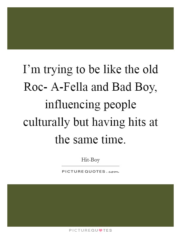 I'm trying to be like the old Roc- A-Fella and Bad Boy, influencing people culturally but having hits at the same time. Picture Quote #1