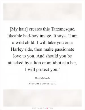 [My hair] creates this Tarzanesque, likeable bad-boy image. It says, ‘I am a wild child. I will take you on a Harley ride, then make passionate love to you. And should you be attacked by a lion or an idiot at a bar, I will protect you.’ Picture Quote #1