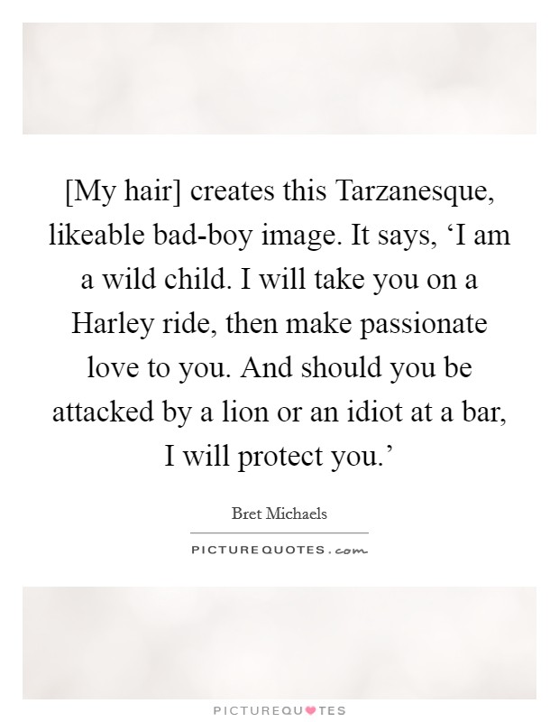 [My hair] creates this Tarzanesque, likeable bad-boy image. It says, ‘I am a wild child. I will take you on a Harley ride, then make passionate love to you. And should you be attacked by a lion or an idiot at a bar, I will protect you.' Picture Quote #1