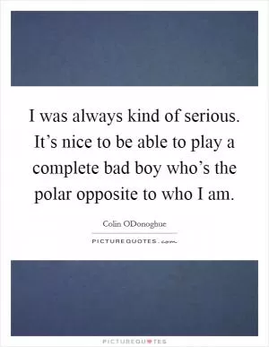 I was always kind of serious. It’s nice to be able to play a complete bad boy who’s the polar opposite to who I am Picture Quote #1