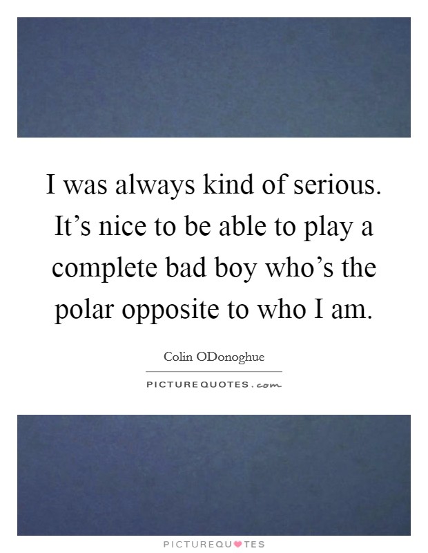 I was always kind of serious. It's nice to be able to play a complete bad boy who's the polar opposite to who I am. Picture Quote #1