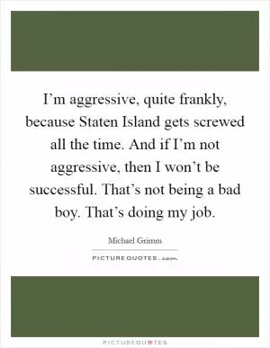 I’m aggressive, quite frankly, because Staten Island gets screwed all the time. And if I’m not aggressive, then I won’t be successful. That’s not being a bad boy. That’s doing my job Picture Quote #1