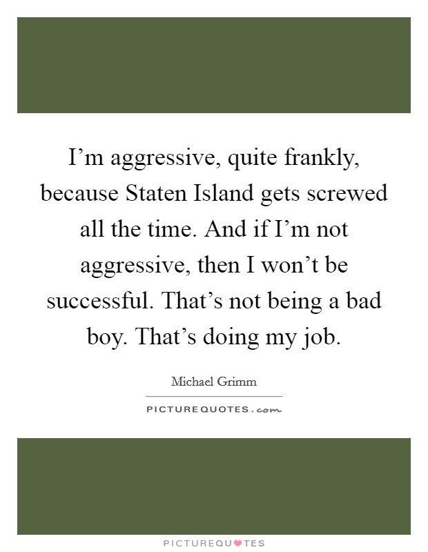 I'm aggressive, quite frankly, because Staten Island gets screwed all the time. And if I'm not aggressive, then I won't be successful. That's not being a bad boy. That's doing my job. Picture Quote #1
