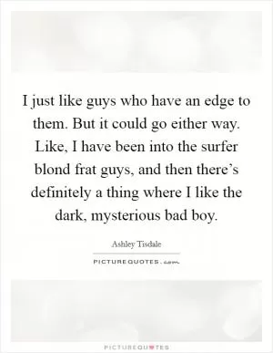 I just like guys who have an edge to them. But it could go either way. Like, I have been into the surfer blond frat guys, and then there’s definitely a thing where I like the dark, mysterious bad boy Picture Quote #1