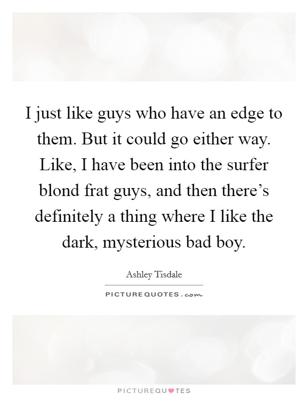 I just like guys who have an edge to them. But it could go either way. Like, I have been into the surfer blond frat guys, and then there's definitely a thing where I like the dark, mysterious bad boy. Picture Quote #1