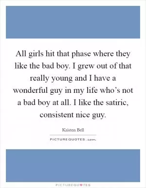 All girls hit that phase where they like the bad boy. I grew out of that really young and I have a wonderful guy in my life who’s not a bad boy at all. I like the satiric, consistent nice guy Picture Quote #1