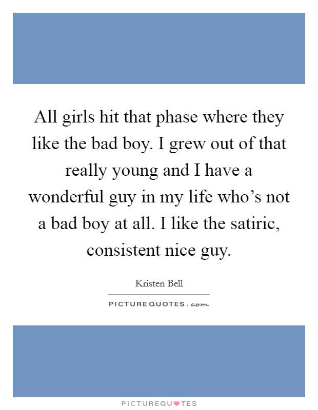 All girls hit that phase where they like the bad boy. I grew out of that really young and I have a wonderful guy in my life who's not a bad boy at all. I like the satiric, consistent nice guy. Picture Quote #1