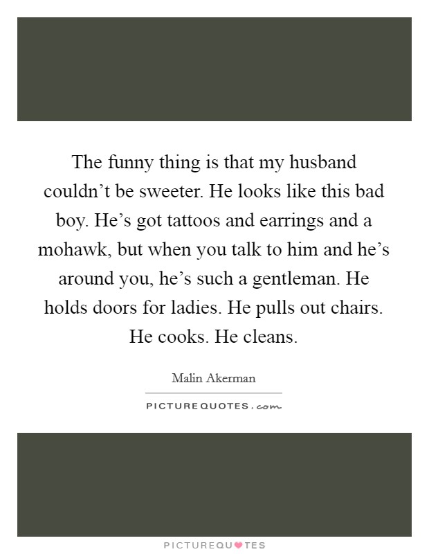 The funny thing is that my husband couldn't be sweeter. He looks like this bad boy. He's got tattoos and earrings and a mohawk, but when you talk to him and he's around you, he's such a gentleman. He holds doors for ladies. He pulls out chairs. He cooks. He cleans. Picture Quote #1