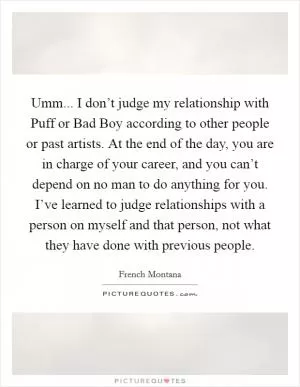 Umm... I don’t judge my relationship with Puff or Bad Boy according to other people or past artists. At the end of the day, you are in charge of your career, and you can’t depend on no man to do anything for you. I’ve learned to judge relationships with a person on myself and that person, not what they have done with previous people Picture Quote #1