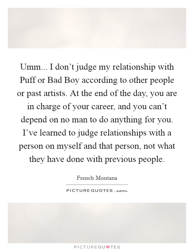 Umm... I don't judge my relationship with Puff or Bad Boy according to other people or past artists. At the end of the day, you are in charge of your career, and you can't depend on no man to do anything for you. I've learned to judge relationships with a person on myself and that person, not what they have done with previous people. Picture Quote #1