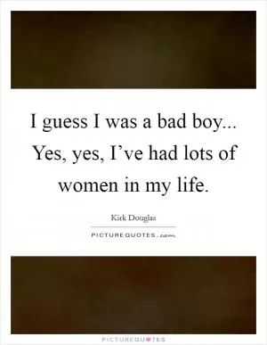 I guess I was a bad boy... Yes, yes, I’ve had lots of women in my life Picture Quote #1