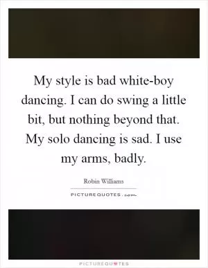 My style is bad white-boy dancing. I can do swing a little bit, but nothing beyond that. My solo dancing is sad. I use my arms, badly Picture Quote #1