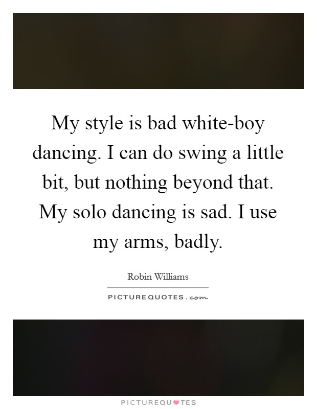 My style is bad white-boy dancing. I can do swing a little bit, but nothing beyond that. My solo dancing is sad. I use my arms, badly. Picture Quote #1