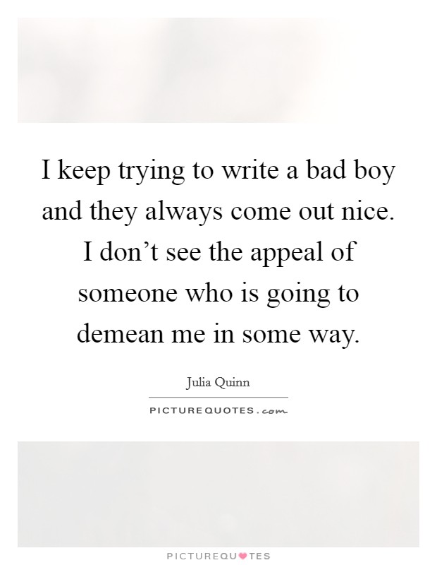 I keep trying to write a bad boy and they always come out nice. I don't see the appeal of someone who is going to demean me in some way. Picture Quote #1