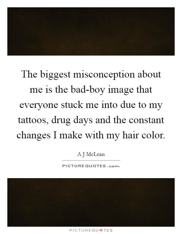 The biggest misconception about me is the bad-boy image that everyone stuck me into due to my tattoos, drug days and the constant changes I make with my hair color. Picture Quote #1