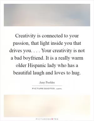Creativity is connected to your passion, that light inside you that drives you. . . . Your creativity is not a bad boyfriend. It is a really warm older Hispanic lady who has a beautiful laugh and loves to hug Picture Quote #1