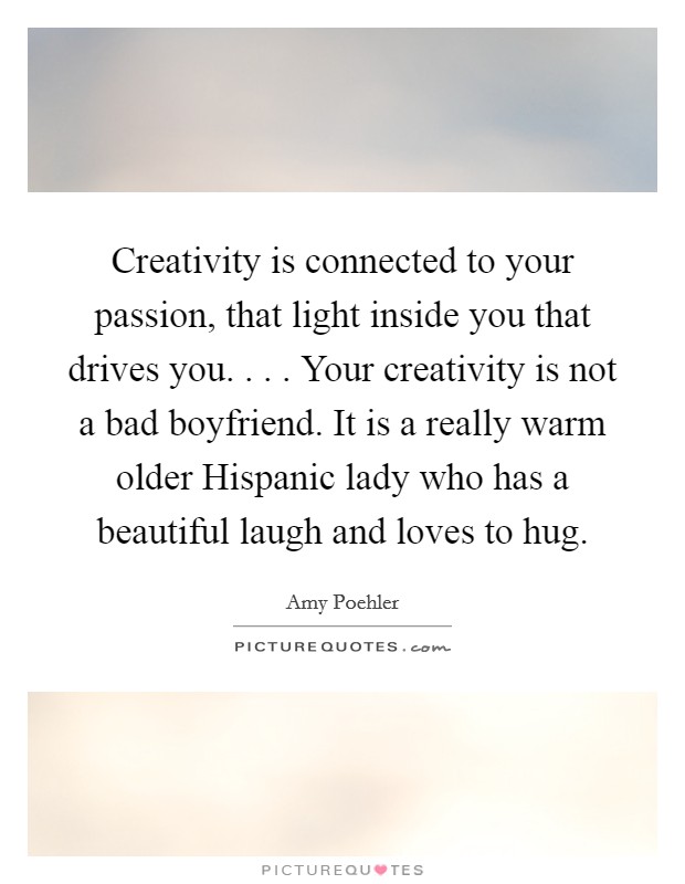 Creativity is connected to your passion, that light inside you that drives you. . . . Your creativity is not a bad boyfriend. It is a really warm older Hispanic lady who has a beautiful laugh and loves to hug. Picture Quote #1