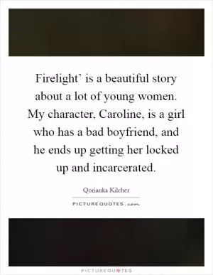 Firelight’ is a beautiful story about a lot of young women. My character, Caroline, is a girl who has a bad boyfriend, and he ends up getting her locked up and incarcerated Picture Quote #1