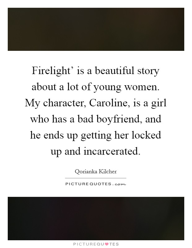 Firelight' is a beautiful story about a lot of young women. My character, Caroline, is a girl who has a bad boyfriend, and he ends up getting her locked up and incarcerated. Picture Quote #1