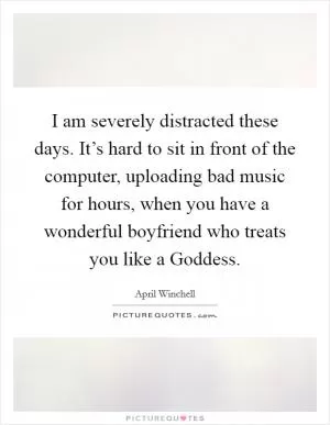 I am severely distracted these days. It’s hard to sit in front of the computer, uploading bad music for hours, when you have a wonderful boyfriend who treats you like a Goddess Picture Quote #1