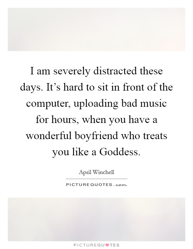I am severely distracted these days. It's hard to sit in front of the computer, uploading bad music for hours, when you have a wonderful boyfriend who treats you like a Goddess. Picture Quote #1