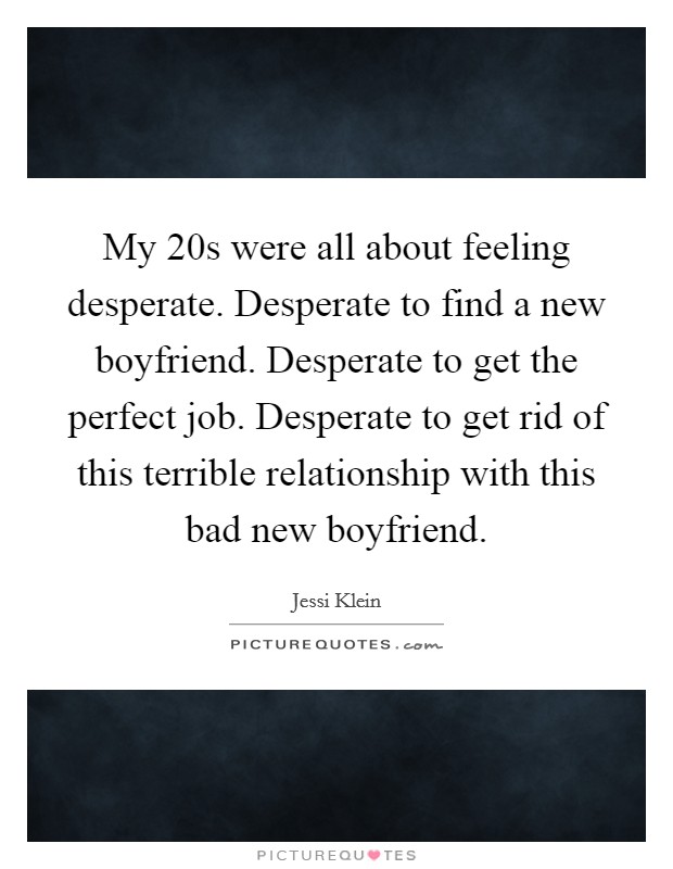 My 20s were all about feeling desperate. Desperate to find a new boyfriend. Desperate to get the perfect job. Desperate to get rid of this terrible relationship with this bad new boyfriend. Picture Quote #1