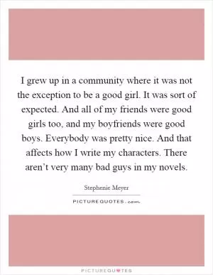 I grew up in a community where it was not the exception to be a good girl. It was sort of expected. And all of my friends were good girls too, and my boyfriends were good boys. Everybody was pretty nice. And that affects how I write my characters. There aren’t very many bad guys in my novels Picture Quote #1