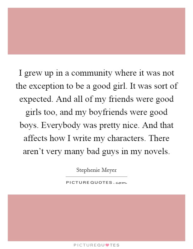 I grew up in a community where it was not the exception to be a good girl. It was sort of expected. And all of my friends were good girls too, and my boyfriends were good boys. Everybody was pretty nice. And that affects how I write my characters. There aren't very many bad guys in my novels. Picture Quote #1
