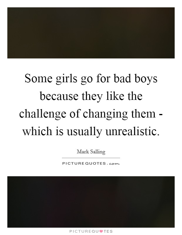 Some girls go for bad boys because they like the challenge of changing them - which is usually unrealistic. Picture Quote #1
