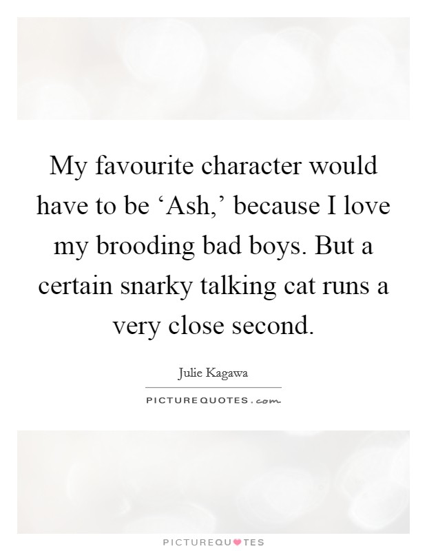 My favourite character would have to be ‘Ash,' because I love my brooding bad boys. But a certain snarky talking cat runs a very close second. Picture Quote #1
