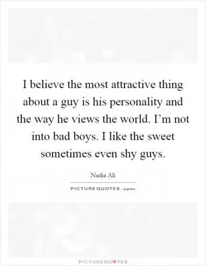 I believe the most attractive thing about a guy is his personality and the way he views the world. I’m not into bad boys. I like the sweet sometimes even shy guys Picture Quote #1
