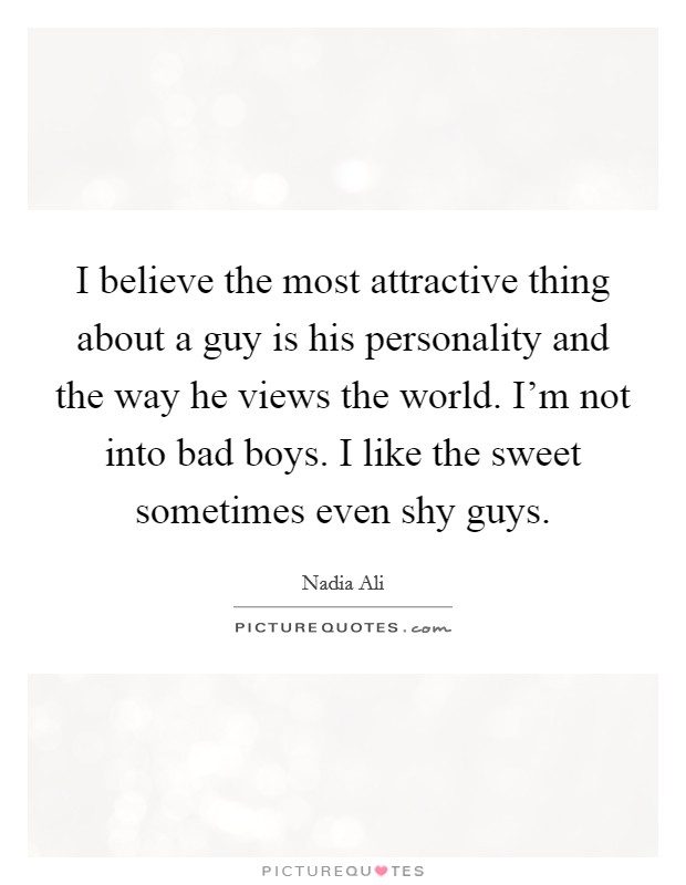 I believe the most attractive thing about a guy is his personality and the way he views the world. I'm not into bad boys. I like the sweet sometimes even shy guys. Picture Quote #1
