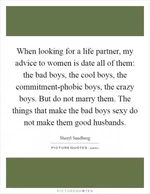When looking for a life partner, my advice to women is date all of them: the bad boys, the cool boys, the commitment-phobic boys, the crazy boys. But do not marry them. The things that make the bad boys sexy do not make them good husbands Picture Quote #1