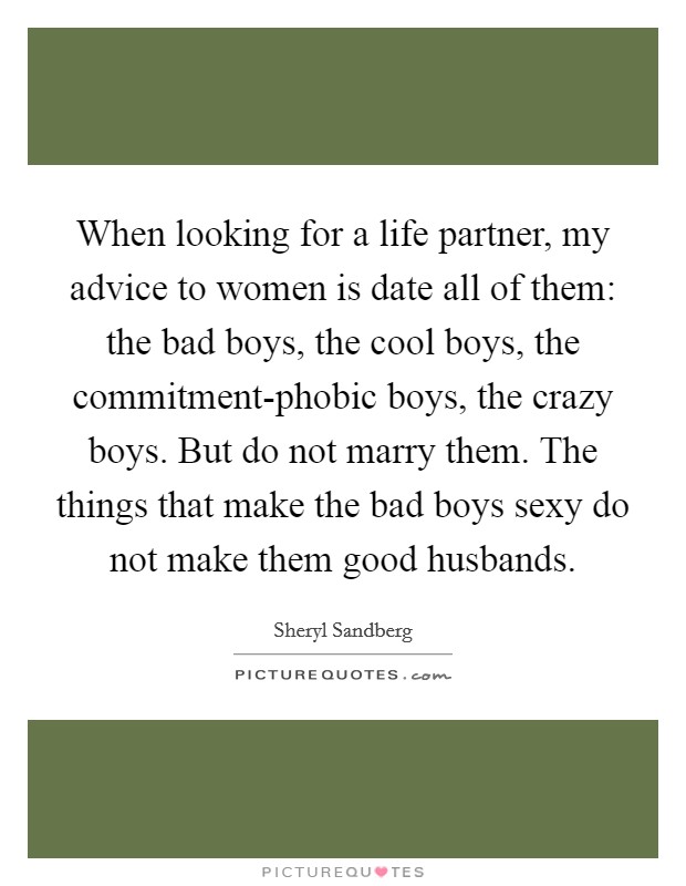 When looking for a life partner, my advice to women is date all of them: the bad boys, the cool boys, the commitment-phobic boys, the crazy boys. But do not marry them. The things that make the bad boys sexy do not make them good husbands. Picture Quote #1