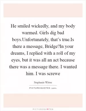 He smiled wickedly, and my body warmed. Girls dig bad boys.Unfortunately, that’s true.Is there a message, Bridge?In your dreams, I replied with a roll of my eyes, but it was all an act because there was a message there. I wanted him. I was screwe Picture Quote #1
