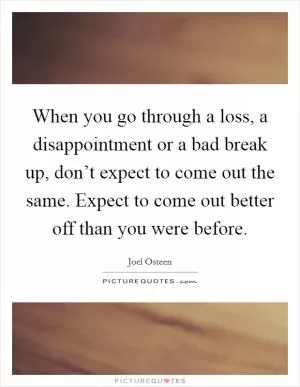 When you go through a loss, a disappointment or a bad break up, don’t expect to come out the same. Expect to come out better off than you were before Picture Quote #1